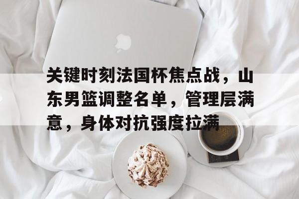 好博娱乐入口-包含关键时刻法国杯焦点战，山东男篮调整名单，管理层满意，身体对抗强度拉满的词条